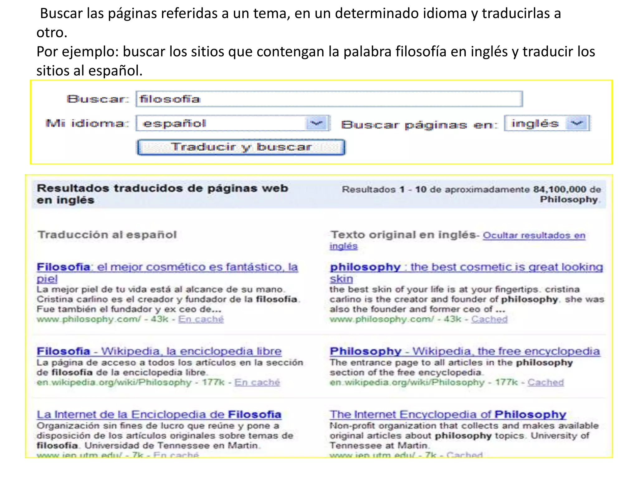  Buscar las páginas referidas a un tema, en un determinado idioma y traducirlas a otro.Por ejemplo: buscar los sitios que contengan la palabra filosofía en inglés y traducir lossitios al español.