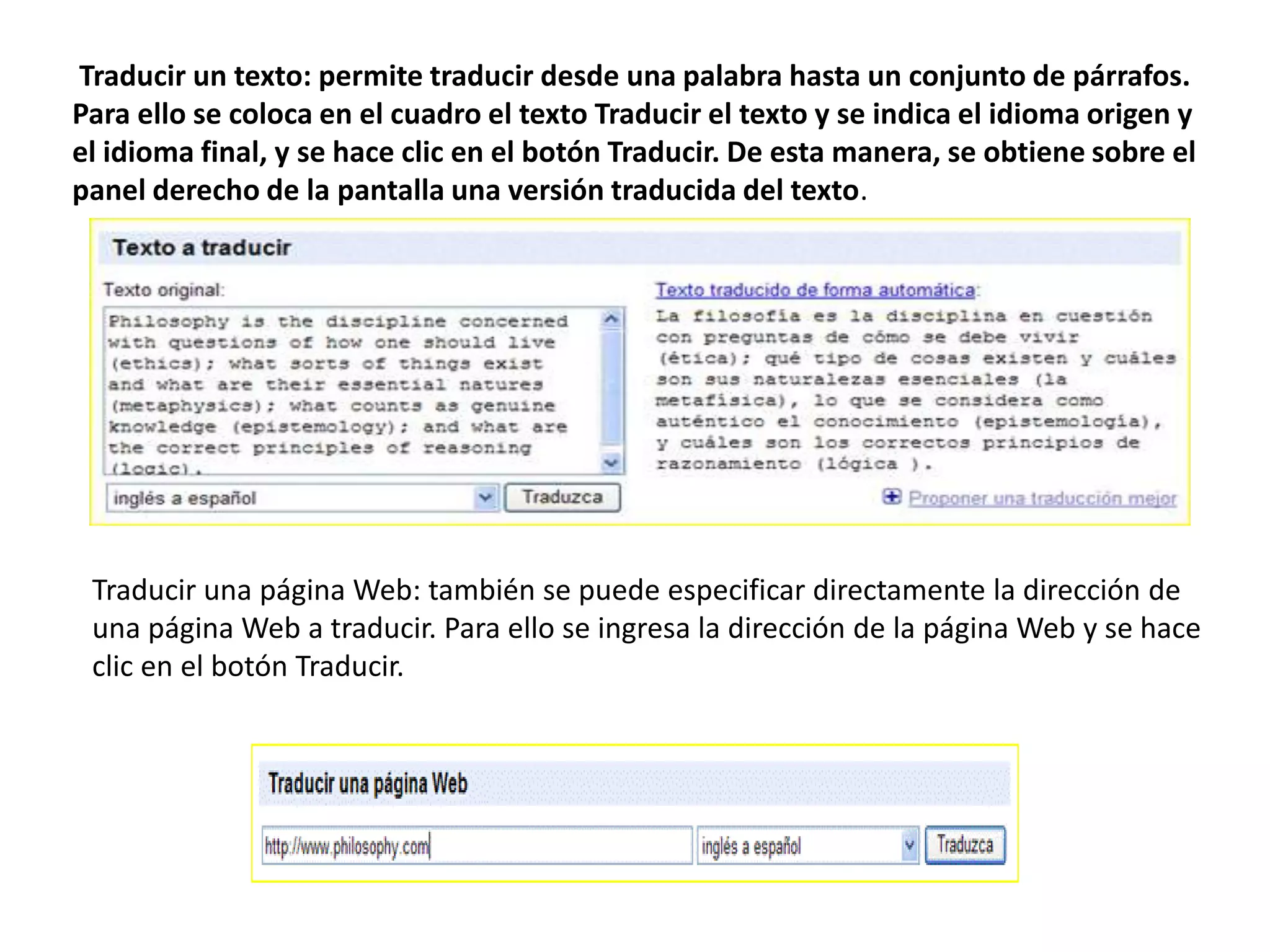 Traducir un texto: permite traducir desde una palabra hasta un conjunto de párrafos.Para ello se coloca en el cuadro el texto Traducir el texto y se indica el idioma origen yel idioma final, y se hace clic en el botón Traducir. De esta manera, se obtiene sobre elpanel derecho de la pantalla una versión traducida del texto.Traducir una página Web: también se puede especificar directamente la dirección deuna página Web a traducir. Para ello se ingresa la dirección de la página Web y se haceclic en el botón Traducir.