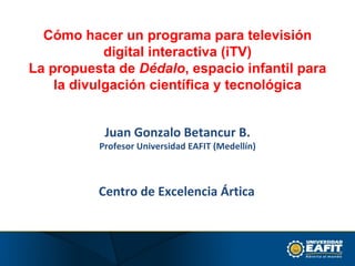 Centro de Excelencia Ártica   Cómo hacer un programa para televisión digital interactiva (iTV) La propuesta de  Dédalo , espacio infantil para la divulgación científica y tecnológica Juan Gonzalo Betancur B. Profesor Universidad EAFIT (Medellín) 