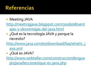  Meeting JAVA
http://meetingjava.blogspot.com/2006/08/vent
  ajas-y-desventajas-del-java.html
 ¿Qué es la tecnología JAVA y porque la
  necesito?
http://www.java.com/es/download/faq/whatis_j
  ava.xml
 ¿Qué es JAVA?
http://www.webtaller.com/construccion/lengua
  jes/java/lecciones/que-es-java.php
 