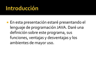    En esta presentación estaré presentando el
    lenguaje de programación JAVA. Daré una
    definición sobre este programa, sus
    funciones, ventajas y desventajas y los
    ambientes de mayor uso.
 