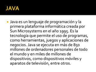    Java es un lenguaje de programación y la
    primera plataforma informática creada por
    Sun Microsystems en el año 1995. Es la
    tecnología que permite el uso de programas,
    como herramientas, juegos y aplicaciones de
    negocios. Java se ejecuta en más de 850
    millones de ordenadores personales de todo
    el mundo y en miles de millones de
    dispositivos, como dispositivos móviles y
    aparatos de televisión, entre otros.
 