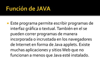    Este programa permite escribir programas de
    interfaz gráfica o textual. También en el se
    pueden correr programas de manera
    incorporada o incrustada en los navegadores
    de Internet en forma de Java applets. Existe
    muchas aplicaciones y sitios Web que no
    funcionan a menos que Java esté instalado.
 