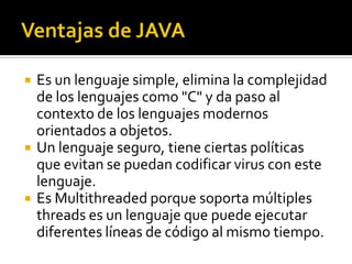    Es un lenguaje simple, elimina la complejidad
    de los lenguajes como "C" y da paso al
    contexto de los lenguajes modernos
    orientados a objetos.
   Un lenguaje seguro, tiene ciertas políticas
    que evitan se puedan codificar virus con este
    lenguaje.
   Es Multithreaded porque soporta múltiples
    threads es un lenguaje que puede ejecutar
    diferentes líneas de código al mismo tiempo.
 