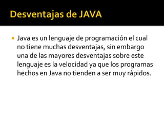    Java es un lenguaje de programación el cual
    no tiene muchas desventajas, sin embargo
    una de las mayores desventajas sobre este
    lenguaje es la velocidad ya que los programas
    hechos en Java no tienden a ser muy rápidos.
 