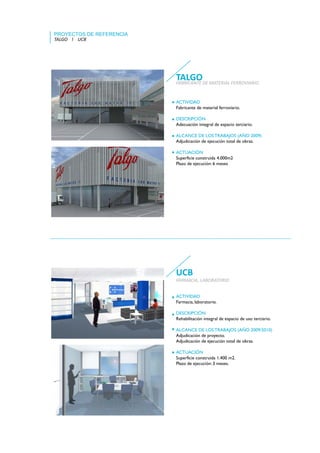 PROYECTOS DE REFERENCIA
TALGO    l    UCB




                          TALGO
                          FABRICANTE DE MATERIAL FERROVIARIO


                          ACTIVIDAD
                          Fabricante de material ferroviario.

                          DESCRIPCIÓN
                          Adecuación integral de espacio terciario.

                          ALCANCE DE LOS TRABAJOS (AÑO 2009)
                          Adjudicación de ejecución total de obras.

                          ACTUACIÓN
                          Superficie construida 4.000m2
                          Plazo de ejecución: 6 meses




                          UCB
                          FARMACIA, LABORATORIO
                          FARMACIA LABORATORIO


                          ACTIVIDAD
                          Farmacia, laboratorio.

                          DESCRIPCIÓN
                          Rehabilitación integral de espacio de uso terciario.

                          ALCANCE DE LOS TRABAJOS (AÑO 2009/2010)
                          Adjudicación de proyecto.
                          Adjudicación de ejecución total de obras.

                          ACTUACIÓN
                          Superficie construida 1.400 m2.
                          Plazo de ejecución: 3 meses.
 