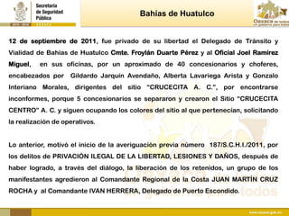 Bahías de Huatulco


12 de septiembre de 2011, fue privado de su libertad el Delegado de Tránsito y
Vialidad de Bahías de Huatulco Cmte. Froylán Duarte Pérez y al Oficial Joel Ramírez
Miguel,   en sus oficinas, por un aproximado de 40 concesionarios y choferes,
encabezados por     Gildardo Jarquín Avendaño, Alberta Lavariega Arista y Gonzalo
Interiano Morales, dirigentes del sitio “CRUCECITA A. C.”, por encontrarse
inconformes, porque 5 concesionarios se separaron y crearon el Sitio “CRUCECITA
CENTRO” A. C. y siguen ocupando los colores del sitio al que pertenecían, solicitando
la realización de operativos.


Lo anterior, motivó el inicio de la averiguación previa número 187/S.C.H.I./2011, por
los delitos de PRIVACIÓN ILEGAL DE LA LIBERTAD, LESIONES Y DAÑOS, después de
haber logrado, a través del diálogo, la liberación de los retenidos, un grupo de los
manifestantes agredieron al Comandante Regional de la Costa JUAN MARTÍN CRUZ
ROCHA y al Comandante IVAN HERRERA, Delegado de Puerto Escondido.
 