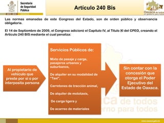 Artículo 240 Bis
Las normas emanadas de este Congreso del Estado, son de orden público y observancia
obligatoria.

El 14 de Septiembre de 2009, el Congreso adicionó el Capítulo IV, al Título XI del CPEO, creando el
Artículo 240 BIS mediante el cual penaliza:



                             Servicios Públicos de:

                             Mixto de pasaje y carga,
                             pasajeros urbanos y
                             suburbanos,
  Al propietario de                                                         Sin contar con la
    vehículo que             De alquiler en su modalidad de                  concesión que
 preste por si o por         “Taxi”,                                         otorga el Poder
interposita persona                                                           Ejecutivo del
                             Carretones de tracción animal,
                                                                           Estado de Oaxaca.
                             De alquiler de mototaxis,

                             De carga ligera y

                             De acarreo de materiales
 