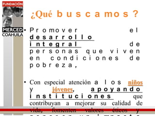 ¿Qué buscamos?Promover el desarrollointegral de personas que viven en condiciones de pobreza, Con especial atención a los niñosy jóvenes, apoyandoinstituciones que contribuyan a mejorar su calidad de vida, fomenten valores éticos y generen un impactosocialduradero en las comunidades.