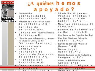 ¿A quiénes hemos apoyado?Fundación de Oportunidades Educativas, A.C.Patronato de la Casa de los Niños de Saltillo, A.C. Caritas de Saltillo, A.C.Centro de NeurorehabilitaciónBetesda, A.C. Atención para Adolescentes y Jóvenes en Situación Crítica, A.C. (Mejores Caminos)Navidad en el Campo, A.C.Patronato del Cuerpo de Bomberos de Saltillo, A.C.Frontera con Justicia, A. C.Casa de reposo La Gloria, A.C. Vida y Autismo, A.C.Grupo de Apoyo para Pacientes con Insuficiencia Renal, A.C. “GAPIR”Club de Mujeres Profesionistas y de Negocios de Saltillo, A.C.Nuevas Opciones de Vida, A.C.Banco de Alimentos de Saltillo, A.C.Casa hogar de los Pequeños San JoséCruz Roja Mexicana Delegación Saltillo, A.C.Ejercito de Salvación "Casa Hogar", A.C.Casa Hogar Galilea, A. CInstituto Lagunero de la Audición y Lenguaje, A.C.Centro de Rehabilitación en Adicciones Instituto Alynara “Ave Fénix” Piedras Negras, A. CInstituto Makarenko, A.C.Centro Integral de la Mujer, A.C.