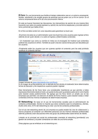 3
El foro: Es una herramienta que facilita el trabajo colaborativo sea en un entorno empresarial,
familiar, estudiantil o de simples grupos de personas que se juntan con un fin en común. En el
entorno empresarial tiene el fin de una comunicación interna.
En este se buscan favorecer las discusiones, los intercambios de opinión de una manera libre
buscando que cada uno pueda expresar su opinión de una forma respetuosa y concreta sobre el
tema central del que habla el foro.
En el foro se debe contar con unos requisitos para garantizar su buen uso:
-El primero de estos es un administrador quien da el permiso a los usuarios para ingresar al foro
además de ser quien decide o no sobre el ingreso a determinados contenidos.
- Un moderador que como su nombre lo indica es el encargado de moderar qué contenidos
publican los usuarios en el foro. También es quien crea los nuevos temas para ser discutidos por
los usuarios.
-Finalmente están los usuarios que son quienes aportan el contenido pero les está prohibido
modificar el contenido del foto.
Imagen tomada de www.internetaula.ning.com/forum.
En la imagen de arriba podemos ver un ejemplo de foro donde el moderador tiene determinados
temas de discusión y los respectivos usuarios pueden ingresar.
Esta herramienta de los foros tiene una considerable importancia ya que permite a todos
expresarse libremente desde el resto y al quedar la discusión guardada puede servir como fuente
para resolver dudas posteriormente. Se agrega que los foros tienen un amplio uso en las
empresas que permiten una atención al cliente de forma masiva y para resolver dudas o tratar
contenidos entre los mismos empleados de determinada empresa.
El Networking: Se basa en el uso de herramientas sociales para la administración de
contactos profesionales. Donde no importa que estos contactos sean la competencia, clientes,
el jefe entre otros. El fin del networking es crear una red de contactos profesionales.
Con el uso del networking dentro de una empresa se puede ampliar las vías de colaboración y
futuros proyectos al contactar con diferentes personas con los mismos intereses profesionales
además pudiendo crear discusiones entre ese grupo de profesionales sobre temas de interés.
Linkedin es la principal red social de profesionales orientada al networking permitiendo una
gestión de contactos y el poder contactarse con ellos de una forma simple.
Otras páginas que se enfatizan en el networking son:
 