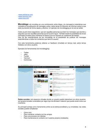 4
-www.partnerup.com
-www.womms.com
-www.xing.com
Microblogs: el microblog es una combinación entre blogs y la mensajería instantánea que
consiste en la publicación de mensajes cortos, estos tienen la intención de informar sobre lo que
está ocurriendo de forma rápida y efectiva. Un ejemplo de microblogging en la red es twitter.
Cada usuario tiene seguidores, que son aquellas personas que leen los mensajes que escribe y
seguidos que son aquellas personas que el usuario sigue. También existe la posibilidad de enviar
mensajes privados para mantener la reserva que se requiere en cuestiones de trabajo.
Otra de las características de los microblogs es la posibilidad de publicar los mensajes
extendiéndose a todos los contactos que tiene el usuario.
Con esta herramienta podemos obtener un feedback inmediato en tiempo real, sobre temas
tratados con otros usuarios.
Ejemplos de herramientas de microblogging:
- Twitter
- Jaiku
- Tumblr
- Yammer
- Comincorp
Redes sociales: son espacios virtuales donde un usuario puede interactuar con otros usuarios.
son grupos sociales conectados por algún tipo de afinidad o relación que pueda existir entre sus
miembros.
Su principal ventaja como herramienta online es la bidireccionalidad y su inmediatez. las redes
sociales pueden emplearse:
- Cómo ocio
- Para mantener contacto con los amigos
- Para comunicarse con clientes
- Para mantenerse en contacto con nuestros propios empleados.
 