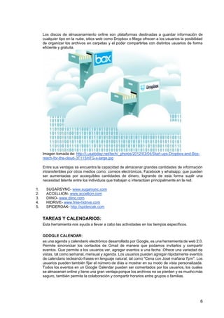 6
Los discos de almacenamiento online son plataformas destinadas a guardar información de
cualquier tipo en la nube, sitios web como Dropbox o Mega ofrecen a los usuarios la posibilidad
de organizar los archivos en carpetas y el poder compartirlas con distintos usuarios de forma
eficiente y gratuita.
Imagen tomada de: http://i.usatoday.net/tech/_photos/2012/03/04/Start-ups-Dropbox-and-Box-
reach-for-the-cloud-3T11SH7G-x-large.jpg
Entre sus ventajas se encuentra la capacidad de almacenar grandes cantidades de información
intransferibles por otros medios como: correos electrónicos, Facebook y whatsapp, que pueden
ser aumentadas por accequibles cantidades de dinero, logrando de esta forma suplir una
necesidad latente entre los individuos que trabajan o interactúan principalmente en la red.
1. SUGARSYNC- www.sugarsync.com
2. ACCELLION- www.accellion.com
3. DIINO- www.diino.com
4. HIDRIVE- www.free-hidrive.com
5. SPIDEROAK- http://spideroak.com
TAREAS Y CALENDARIOS:
Esta herramienta nos ayuda a llevar a cabo las actividades en los tiempos específicos.
GOOGLE CALENDAR:
es una agenda y calendario electrónico desarrollado por Google, es una herramienta de web 2.0.
Permite sincronizar los contactos de Gmail de manera que podamos invitarlos y compartir
eventos. Que permite a los usuarios ver, agregar eventos a una fecha .Ofrece una variedad de
vistas, tal como semanal, mensual y agenda. Los usuarios pueden agregar rápidamente eventos
de calendario tecleando frases en lenguaje natural, tal como "Cena con José mañana 7pm". Los
usuarios pueden también fijar el número de días a mostrar en su modo de vista personalizada.
Todos los eventos en un Google Calendar pueden ser comentados por los usuarios, los cuales
se almacenan online y tiene una gran ventaja porque los archivos no se pierden y es mucho más
seguro, también permite la colaboración y compartir horarios entre grupos o familias.
 