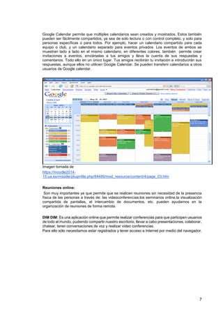 7
Google Calendar permite que múltiples calendarios sean creados y mostrados. Estos también
pueden ser fácilmente compartidos, ya sea de solo lectura o con control completo, y solo para
personas específicas o para todos. Por ejemplo, hacer un calendario compartido para cada
equipo o club, y un calendario separado para eventos privados. Los eventos de ambos se
muestran lado a lado en el mismo calendario, en diferentes colores, también permite crear
invitaciones a eventos, enviárselas a tus amigos y lleva la cuenta de sus respuestas y
comentarios. Todo ello en un único lugar. Tus amigos recibirán tu invitación e introducirán sus
respuestas, aunque ellos no utilicen Google Calendar. Se pueden transferir calendarios a otros
usuarios de Google calendar.
Imagen tomada de
https://moodle2014-
15.ua.es/moodle/pluginfile.php/84489/mod_resource/content/4/page_03.htm
Reuniones online:
Son muy importantes ya que permite que se realicen reuniones sin necesidad de la presencia
física de las personas a través de: las videoconferencias,los seminarios online,la visualización
compartida de pantallas, el intercambio de documentos, etc. pueden ayudarnos en la
organización de reuniones de forma remota.
DIM DIM: Es una aplicación online que permite realizar conferencias para que participen usuarios
de todo el mundo, pudiendo compartir nuestro escritorio, llevar a cabo presentaciones, colaborar,
chatear, tener conversaciones de voz y realizar video conferencias.
Para ello sólo necesitamos estar registrados y tener acceso a Internet por medio del navegador.
 