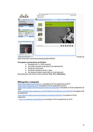 8
Tomado de
https://www.flickr.com/photos/stoweboyd/2851968764
Principales características de DimDim:
● Escalable (de 1 a 1000 usuarios)
● Se puede compartir el escritorio y las aplicaciones.
● Canal de chat privado
● Excelente calidad de audio y video.
● No requiere instalar ningún add on ni soft adicional.
Esta aplicación web viene en tres versiones: Free, Pro y Enterprise ..
Bibliografía y webgrafía
-http://internetaula.ning.com/forum consultado el 27 de septiembre de 2015
-https://www.webmaster.com/ consultado el 29 de septiembre de 2015
-https://www.google.com/work/apps/business/products/sites/ consultado el 29 de septiembre de
2015
-https://wikisobrewiki.wikispaces.com/%C2%BFQu%C3%A9+es+una+wiki%3F Consultado el 28
de septiembre.
-http://searchmobilecomputing.techtarget.com/definition/Dropbox Consultado el 28 de
septiembre
-. https://es.wikipedia.org/wiki/Dimdim Consultado el 30 de septiembre de 2015
 