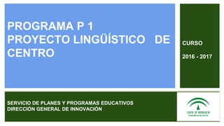 PROGRAMA P 1
PROYECTO LINGÜÍSTICO DE
CENTRO
SERVICIO DE PLANES Y PROGRAMAS EDUCATIVOS
DIRECCIÓN GENERAL DE INNOVACIÓN
CURSO
2016 - 2017
 