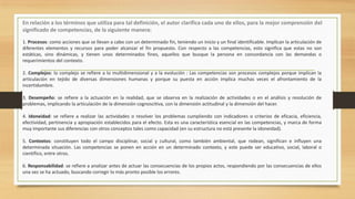 En relación a los términos que utiliza para tal definición, el autor clarifica cada uno de ellos, para la mejor comprensión del
significado de competencias, de la siguiente manera:
1. Procesos: como acciones que se llevan a cabo con un determinado fin, teniendo un inicio y un final identificable. Implican la articulación de
diferentes elementos y recursos para poder alcanzar el fin propuesto. Con respecto a las competencias, esto significa que estas no son
estáticas, sino dinámicas, y tienen unos determinados fines, aquellos que busque la persona en concordancia con las demandas o
requerimientos del contexto.
2. Complejos: lo complejo se refiere a lo multidimensional y a la evolución : Las competencias son procesos complejos porque implican la
articulación en tejido de diversas dimensiones humanas y porque su puesta en acción implica muchas veces el afrontamiento de la
incertidumbre.
3. Desempeño: se refiere a la actuación en la realidad, que se observa en la realización de actividades o en el análisis y resolución de
problemas, implicando la articulación de la dimensión cognoscitiva, con la dimensión actitudinal y la dimensión del hacer.
4. Idoneidad: se refiere a realizar las actividades o resolver los problemas cumpliendo con indicadores o criterios de eficacia, eficiencia,
efectividad, pertinencia y apropiación establecidos para el efecto. Esta es una característica esencial en las competencias, y marca de forma
muy importante sus diferencias con otros conceptos tales como capacidad (en su estructura no está presente la idoneidad).
5. Contextos: constituyen todo el campo disciplinar, social y cultural, como también ambiental, que rodean, significan e influyen una
determinada situación. Las competencias se ponen en acción en un determinado contexto, y este puede ser educativo, social, laboral o
científico, entre otros.
6. Responsabilidad: se refiere a analizar antes de actuar las consecuencias de los propios actos, respondiendo por las consecuencias de ellos
una vez se ha actuado, buscando corregir lo más pronto posible los errores.

 