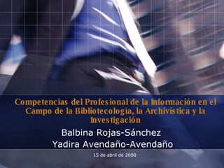 Competencias del Profesional de la Información en el Campo de la Bibliotecología, la Archivística y la Investigación Balbina Rojas-Sánchez  Yadira Avendaño-Avendaño 15 de abril de 2008 