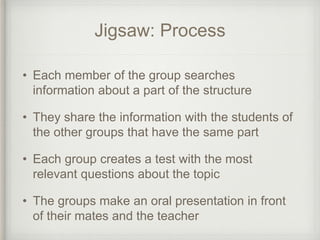 Jigsaw: Process
• Each member of the group searches
information about a part of the structure
• They share the information with the students of
the other groups that have the same part
• Each group creates a test with the most
relevant questions about the topic
• The groups make an oral presentation in front
of their mates and the teacher
 