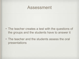Assessment
• The teacher creates a test with the questions of
the groups and the students have to answer it
• The teacher and the students assess the oral
presentations
 