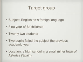 Target group
• Subject: English as a foreign language
• First year of Bachillerato
• Twenty two students
• Two pupils failed the subject the previous
academic year
• Location: a high school in a small miner town of
Asturias (Spain)
 