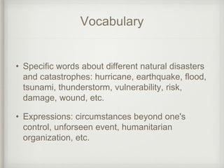 Vocabulary
• Specific words about different natural disasters
and catastrophes: hurricane, earthquake, flood,
tsunami, thunderstorm, vulnerability, risk,
damage, wound, etc.
• Expressions: circumstances beyond one's
control, unforseen event, humanitarian
organization, etc.
 