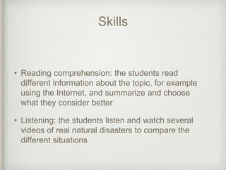 Skills
• Reading comprehension: the students read
different information about the topic, for example
using the Internet, and summarize and choose
what they consider better
• Listening: the students listen and watch several
videos of real natural disasters to compare the
different situations
 