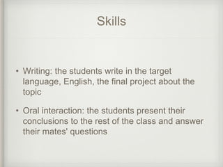 Skills
• Writing: the students write in the target
language, English, the final project about the
topic
• Oral interaction: the students present their
conclusions to the rest of the class and answer
their mates' questions
 