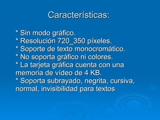 Características:  * Sin modo gráfico.  * Resolución 720_350 píxeles.  * Soporte de texto monocromático.  * No soporta gráfico ni colores.  * La tarjeta gráfica cuenta con una memoria de vídeo de 4 KB.  * Soporta subrayado, negrita, cursiva, normal, invisibilidad para textos 