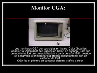 Monitor CGA:   Los monitores CGA por sus siglas en inglés “Color Graphics Adapter” o “Adaptador de Gráficos en Color” en español. Este tipo de monitores fueron comercializados a partir del año 1981, cuando se desarrollo la primera tarjeta gráfica conjuntamente con un estándar de IBM.  CGA fue el primero en contener sistema gráfico a color.  