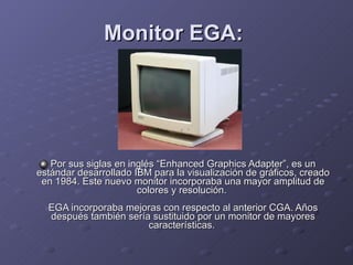 Monitor EGA:   Por sus siglas en inglés “Enhanced Graphics Adapter”, es un estándar desarrollado IBM para la visualización de gráficos, creado en 1984. Este nuevo monitor incorporaba una mayor amplitud de colores y resolución.  EGA incorporaba mejoras con respecto al anterior CGA. Años después también sería sustituido por un monitor de mayores características.  