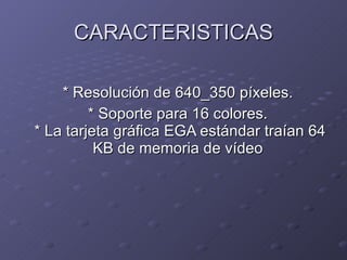 CARACTERISTICAS * Resolución de 640_350 píxeles.  * Soporte para 16 colores.  * La tarjeta gráfica EGA estándar traían 64 KB de memoria de vídeo  