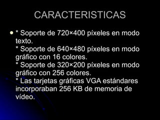 CARACTERISTICAS * Soporte de 720×400 píxeles en modo texto.  * Soporte de 640×480 píxeles en modo gráfico con 16 colores.  * Soporte de 320×200 píxeles en modo gráfico con 256 colores.  * Las tarjetas gráficas VGA estándares incorporaban 256 KB de memoria de vídeo.  