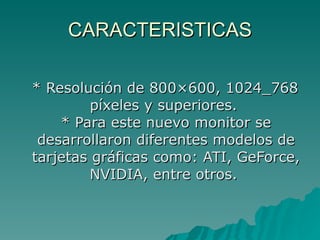 CARACTERISTICAS * Resolución de 800×600, 1024_768 píxeles y superiores.  * Para este nuevo monitor se desarrollaron diferentes modelos de tarjetas gráficas como: ATI, GeForce, NVIDIA, entre otros.  