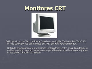 Monitores CRT   Está basado en un Tubo de Rayos Catódicos, en inglés “Cathode Ray Tube”. Es el más conocido, fue desarrollado en 1987 por Karl Ferdinand Braun.  Utilizado principalmente en televisores, ordenadores, entre otros. Para lograr la calidad que hoy cuentan, estos pasaron por diferentes modificaciones y que en la actualidad también se realizan .  