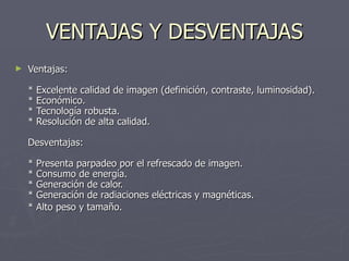 VENTAJAS Y DESVENTAJAS Ventajas:  * Excelente calidad de imagen (definición, contraste, luminosidad).  * Económico.  * Tecnología robusta.  * Resolución de alta calidad.  Desventajas:  * Presenta parpadeo por el refrescado de imagen.  * Consumo de energía.  * Generación de calor.  * Generación de radiaciones eléctricas y magnéticas.  * Alto peso y tamaño.   