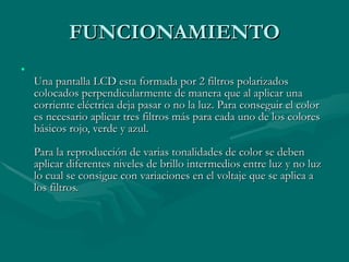 FUNCIONAMIENTO Una pantalla LCD esta formada por 2 filtros polarizados colocados perpendicularmente de manera que al aplicar una corriente eléctrica deja pasar o no la luz. Para conseguir el color es necesario aplicar tres filtros más para cada uno de los colores básicos rojo, verde y azul.  Para la reproducción de varias tonalidades de color se deben aplicar diferentes niveles de brillo intermedios entre luz y no luz lo cual se consigue con variaciones en el voltaje que se aplica a los filtros.  