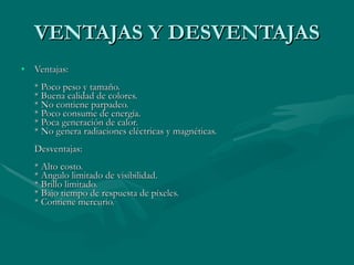 VENTAJAS Y DESVENTAJAS Ventajas:  * Poco peso y tamaño.  * Buena calidad de colores.  * No contiene parpadeo.  * Poco consume de energía.  * Poca generación de calor.  * No genera radiaciones eléctricas y magnéticas.  Desventajas:  * Alto costo.  * Angulo limitado de visibilidad.  * Brillo limitado.  * Bajo tiempo de respuesta de píxeles.  * Contiene mercurio.  