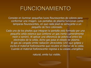 FUNCIONAMIENTO Consiste en iluminar pequeñas luces flourescentes de colores para conformar una imagen. Las pantallas de plasma funcionan como lamparas flourescentes, en que cada pixel es semejante a un pequeño de foco coloreado. Cada uno de los píxeles que integran la pantalla está formado por una pequeña celda estanca que contiene un gas inerte (generalmente neón o xenón). Al aplicar una diferencia de potencial entre los electrodos de la celda, dicho gas pasa al estado de plasma.  El gas así cargado emite radiación ultravioleta (UV) que golpea y excita el material fosforescente que recubre el interior de la celda. Cuando el material fosforescente regresa a su estado energético natural, emite luz visible.   