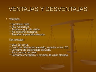 VENTAJAS Y DESVENTAJAS Ventajas:  * Excelente brillo.  * Alta resolución.  * Amplio ángulo de visión.  * No contiene mercurio.  * Tamaño de pantalla elevado.  Desventajas:  * Vida útil corta.  * Coste de fabricación elevado, superior a los LCD.  * Consumo de electricidad elevado.  * Poca pureza del color.  * Consumo energético y emisión de calor elevada.  