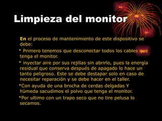 Limpieza del monitor En  el proceso de mantenimiento de este dispositivo se debe: * Primero tenemos que desconectar todos los cables que tenga el monitor.  * inyectar aire por sus rejillas sin abrirlo, pues la energía residual que conserva después de apagado lo hace un tanto peligroso. Este se debe destapar solo en caso de necesitar reparación y se debe hacer en el taller. *Con ayuda de una brocha de cerdas delgadas Y hùmeda sacudimos el polvo que tenga el monitor. *Por ultimo con un trapo seco que no tire pelusa lo secamos. 