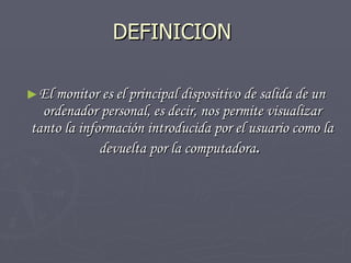 DEFINICION  El monitor es el principal dispositivo de salida de un ordenador personal, es decir, nos permite visualizar tanto la información introducida por el usuario como la devuelta por la computadora .  