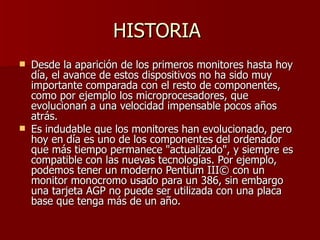 HISTORIA  Desde la aparición de los primeros monitores hasta hoy día, el avance de estos dispositivos no ha sido muy importante comparada con el resto de componentes, como por ejemplo los microprocesadores, que evolucionan a una velocidad impensable pocos años atrás. Es indudable que los monitores han evolucionado, pero hoy en día es uno de los componentes del ordenador que más tiempo permanece "actualizado", y siempre es compatible con las nuevas tecnologías. Por ejemplo, podemos tener un moderno Pentium III© con un monitor monocromo usado para un 386, sin embargo una tarjeta AGP no puede ser utilizada con una placa base que tenga más de un año. 