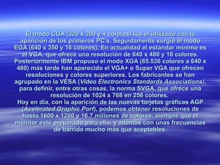 El modo CGA (320 x 200 y 4 colores) fue el utilizado con la aparición de los primeros PC's. Seguidamente surgió el modo EGA (640 x 350 y 16 colores). En actualidad el estándar mínimo es el VGA, que ofrece una resolución de 640 x 480 y 16 colores. Posteriormente IBM propuso el modo XGA (65.536 colores a 640 x 480) más tarde han aparecido el VGA+ o Super VGA que ofrecen resoluciones y colores superiores. Los fabricantes se han agrupado en la VESA ( Video Electronics Standards Associations),  para definir, entre otras cosas, la norma SVGA, que ofrece una resolución de 1024 x 768 en 256 colores.  Hoy en día, con la aparición de las nuevas tarjetas gráficas AGP ( Acelerated Graphic Port ), podemos obtener resoluciones de hasta 1600 x 1200 y 16.7 millones de colores, siempre que el monitor esté preparado para ello, y además con unas frecuencias de barrido mucho más que aceptables. 