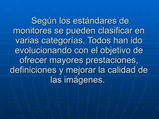 Según los estándares de monitores se pueden clasificar en varias categorías. Todos han ido evolucionando con el objetivo de ofrecer mayores prestaciones, definiciones y mejorar la calidad de las imágenes.  