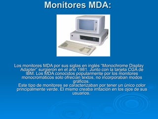 Monitores MDA:   Los monitores MDA por sus siglas en inglés “Monochrome Display Adapter” surgieron en el año 1981. Junto con la tarjeta CGA de IBM. Los MDA conocidos popularmente por los monitores monocromáticos solo ofrecían textos, no incorporaban modos gráficos.  Este tipo de monitores se caracterizaban por tener un único color principalmente verde. El mismo creaba irritación en los ojos de sus usuarios.   