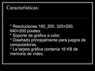 Características:  * Resoluciones 160_200, 320×200, 640×200 píxeles.  * Soporte de gráfico a color.  * Diseñado principalmente para juegos de computadoras.  * La tarjeta gráfica contenía 16 KB de memoria de vídeo.  