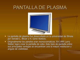 PANTALLA DE PLASMA La pantalla de plasma fue desarrollada en la universidad de Illinois por Donald L. Bitzar y H. Gene Slottow. Originalmente los paneles eran monocromaticos. En 1995 Larry Weber logro crear la pantalla de color. Este tipio de pantalla entre sus principales ventajas se encuentran una la mayor resolucion y angulo de visibilidad. 