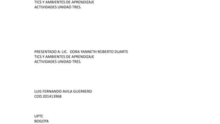 TICS Y AMBIENTES DE APRENDIZAJE
ACTIVIDADES UNIDAD TRES.
PRESENTADO A: LIC. DORA YANNETH ROBERTO DUARTE
TICS Y AMBIENTES DE APRENDIZAJE
ACTIVIDADES UNIDAD TRES.
LUIS FERNANDO AVILA GUERRERO
COD.201413968
UPTC
BOGOTA
 