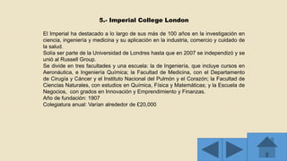 5.- Imperial College London
El Imperial ha destacado a lo largo de sus más de 100 años en la investigación en
ciencia, ingeniería y medicina y su aplicación en la industria, comercio y cuidado de
la salud.
Solía ser parte de la Universidad de Londres hasta que en 2007 se independizó y se
unió al Russell Group.
Se divide en tres facultades y una escuela: la de Ingeniería, que incluye cursos en
Aeronáutica, e Ingeniería Química; la Facultad de Medicina, con el Departamento
de Cirugía y Cáncer y el Instituto Nacional del Pulmón y el Corazón; la Facultad de
Ciencias Naturales, con estudios en Química, Física y Matemáticas; y la Escuela de
Negocios, con grados en Innovación y Emprendimiento y Finanzas.
Año de fundación: 1907
Colegiatura anual: Varían alrededor de £20,000
 